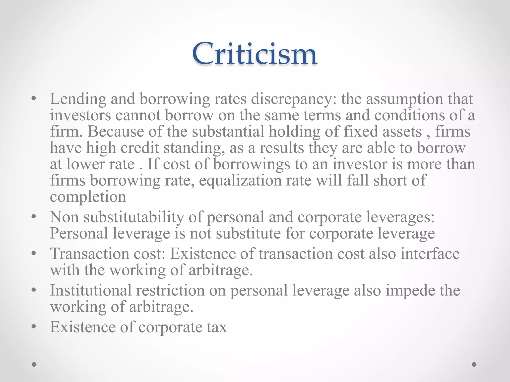 Criticism
• Lending and borrowing rates discrepancy: the assumption that
investors cannot borrow on the same terms and conditions of a
firm. Because of the substantial holding of fixed assets , firms
have high credit standing, as a results they are able to borrow
at lower rate . If cost of borrowings to an investor is more than
firms borrowing rate, equalization rate will fall short of
completion
• Non substitutability of personal and corporate leverages:
Personal leverage is not substitute for corporate leverage
• Transaction cost: Existence of transaction cost also interface
with the working of arbitrage.
• Institutional restriction on personal leverage also impede the
working of arbitrage.
• Existence of corporate tax
 