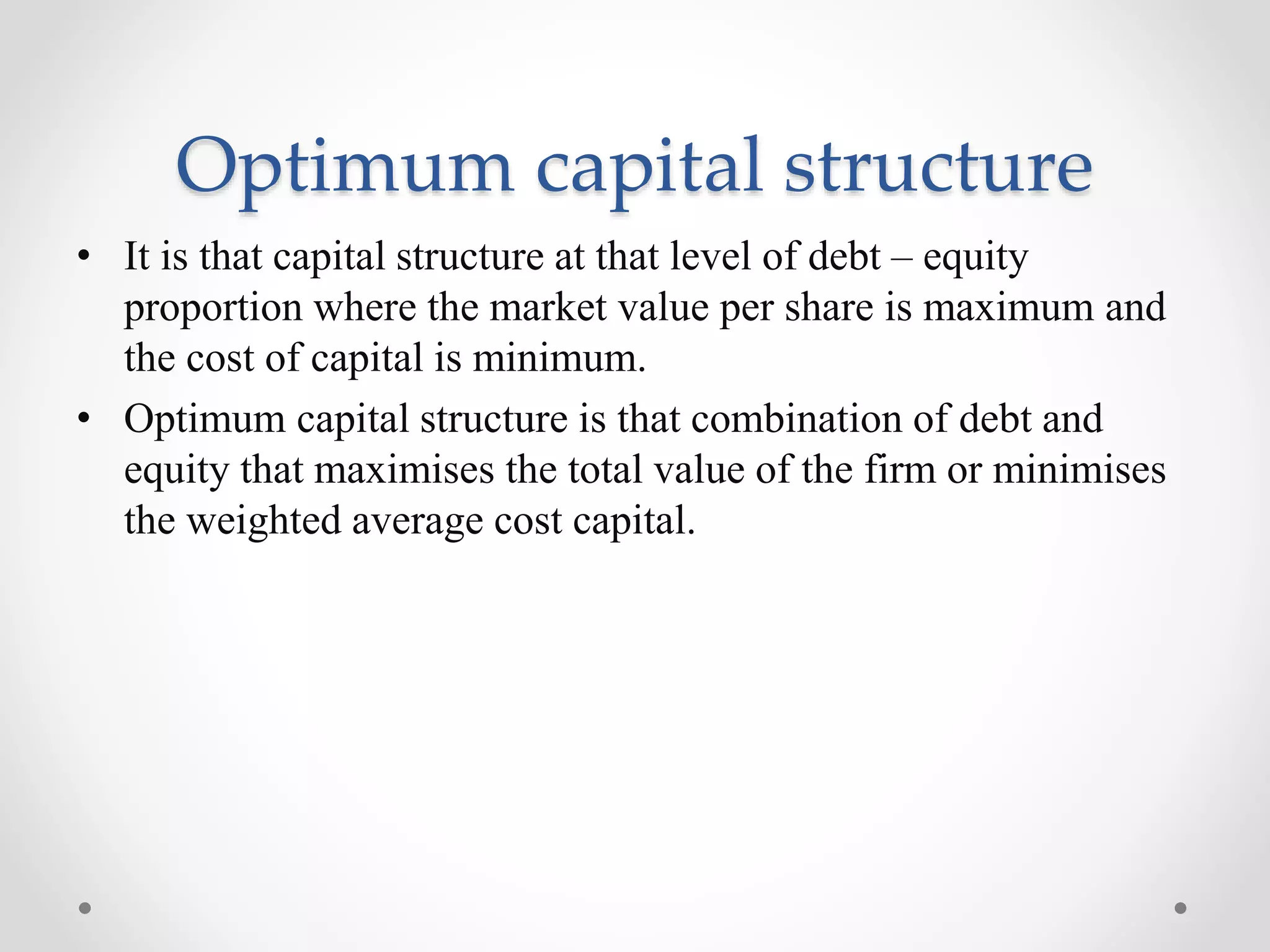 Optimum capital structure
• It is that capital structure at that level of debt – equity
proportion where the market value per share is maximum and
the cost of capital is minimum.
• Optimum capital structure is that combination of debt and
equity that maximises the total value of the firm or minimises
the weighted average cost capital.
 