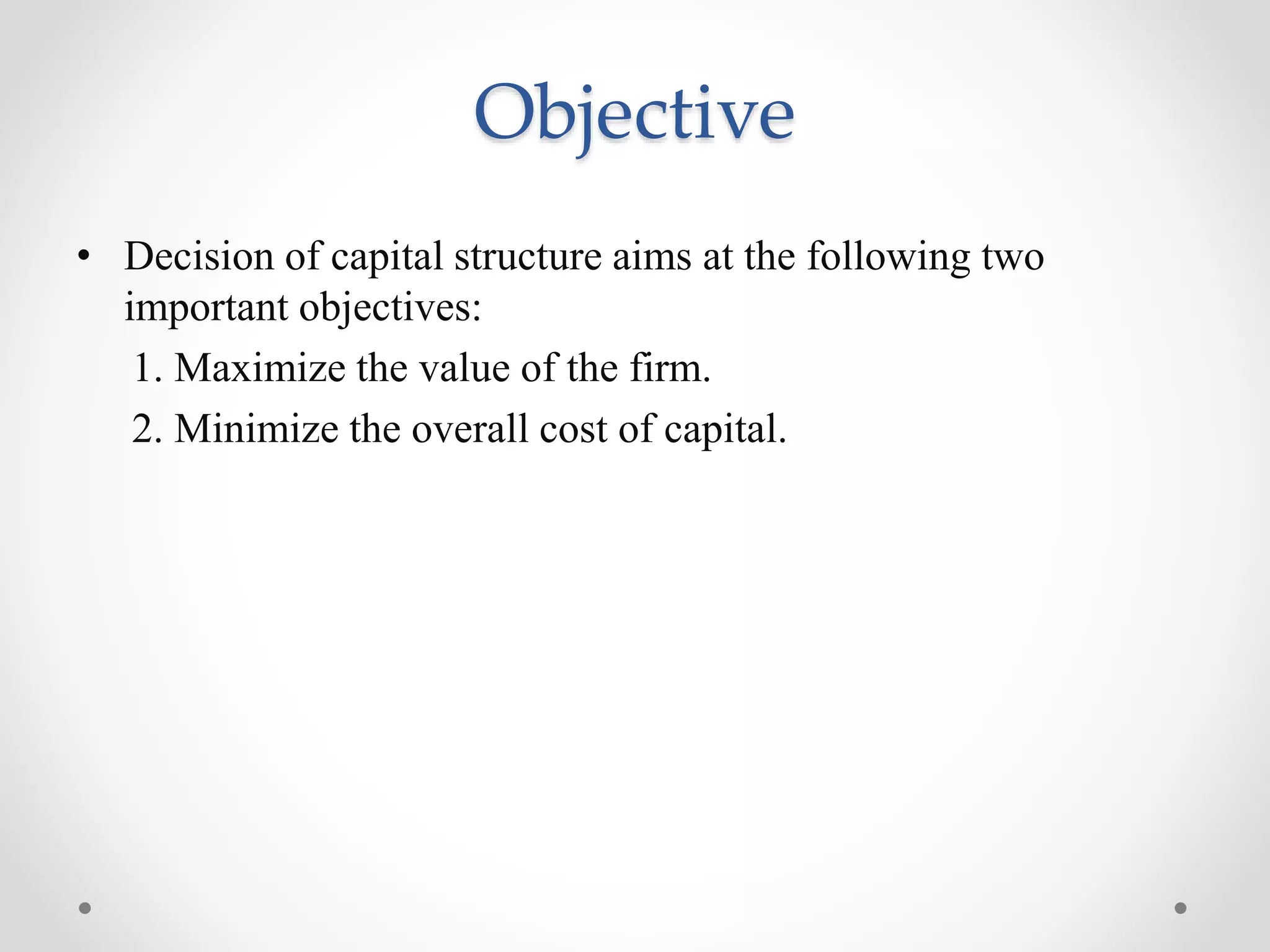 Objective
• Decision of capital structure aims at the following two
important objectives:
1. Maximize the value of the firm.
2. Minimize the overall cost of capital.
 