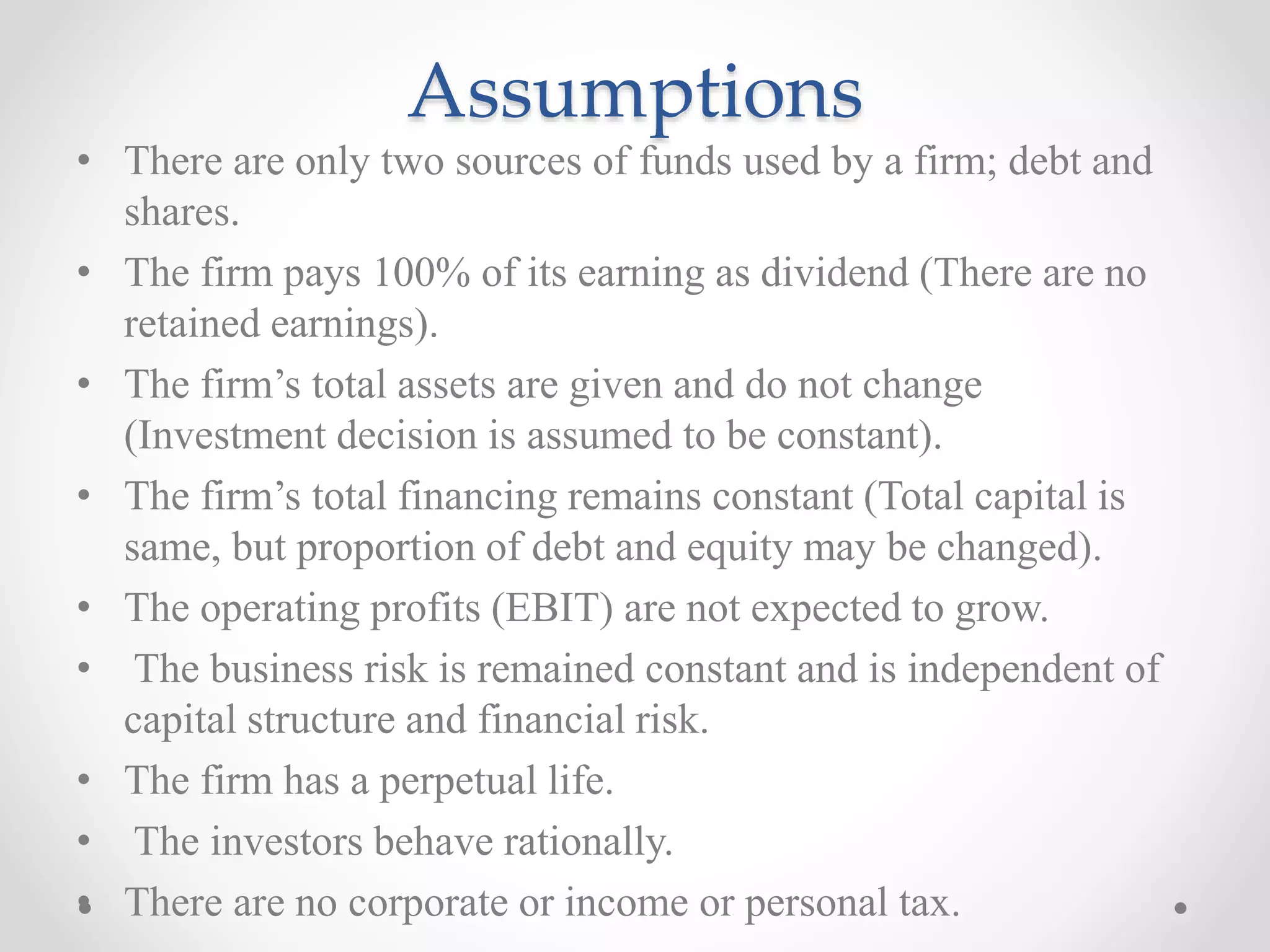 Assumptions
• There are only two sources of funds used by a firm; debt and
shares.
• The firm pays 100% of its earning as dividend (There are no
retained earnings).
• The firm’s total assets are given and do not change
(Investment decision is assumed to be constant).
• The firm’s total financing remains constant (Total capital is
same, but proportion of debt and equity may be changed).
• The operating profits (EBIT) are not expected to grow.
• The business risk is remained constant and is independent of
capital structure and financial risk.
• The firm has a perpetual life.
• The investors behave rationally.
• There are no corporate or income or personal tax.
 