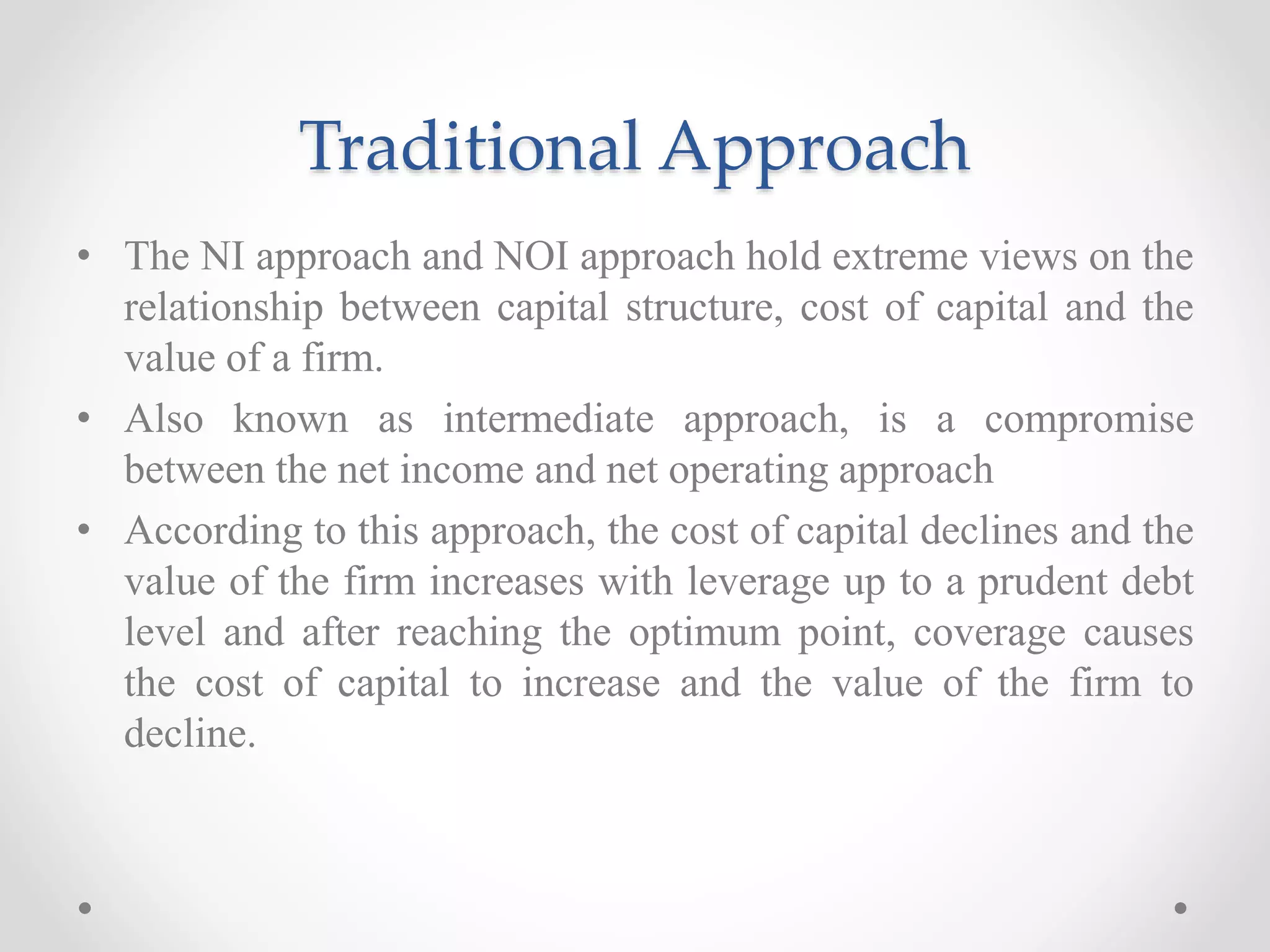 Traditional Approach
• The NI approach and NOI approach hold extreme views on the
relationship between capital structure, cost of capital and the
value of a firm.
• Also known as intermediate approach, is a compromise
between the net income and net operating approach
• According to this approach, the cost of capital declines and the
value of the firm increases with leverage up to a prudent debt
level and after reaching the optimum point, coverage causes
the cost of capital to increase and the value of the firm to
decline.
 