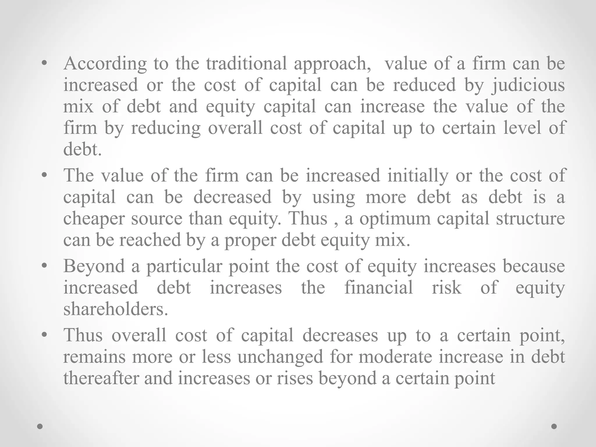 • According to the traditional approach, value of a firm can be
increased or the cost of capital can be reduced by judicious
mix of debt and equity capital can increase the value of the
firm by reducing overall cost of capital up to certain level of
debt.
• The value of the firm can be increased initially or the cost of
capital can be decreased by using more debt as debt is a
cheaper source than equity. Thus , a optimum capital structure
can be reached by a proper debt equity mix.
• Beyond a particular point the cost of equity increases because
increased debt increases the financial risk of equity
shareholders.
• Thus overall cost of capital decreases up to a certain point,
remains more or less unchanged for moderate increase in debt
thereafter and increases or rises beyond a certain point
 