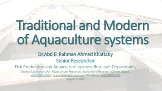 Traditional and Modern
of Aquaculture systems
Dr.Abd El Rahman Ahmed Khattaby
Senior Researcher
Fish Production and Aquaculture systems Research Department,
Central Laboratory for Aquaculture Research, Agriculture Research Center, Egypt.
+201009016959 | a.a.khattaby@gmail.com | WhatsApp: +201009016959
August 7, 2022
 