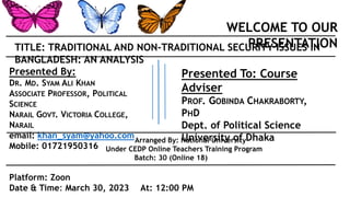 WELCOME TO OUR
PRESENTATION
TITLE: TRADITIONAL AND NON-TRADITIONAL SECURITY ISSUES IN
BANGLADESH: AN ANALYSIS
Presented To: Course
Adviser
PROF. GOBINDA CHAKRABORTY,
PHD
Dept. of Political Science
University of Dhaka
Platform: Zoon
Date & Time: March 30, 2023 At: 12:00 PM
Arranged By: National University
Under CEDP Online Teachers Training Program
Batch: 30 (Online 18)
Presented By:
DR. MD. SYAM ALI KHAN
ASSOCIATE PROFESSOR, POLITICAL
SCIENCE
NARAIL GOVT. VICTORIA COLLEGE,
NARAIL
email: khan_syam@yahoo.com
Mobile: 01721950316
 