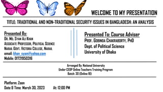 WELCOME TO MY PRESENTATION
TITLE: TRADITIONAL AND NON-TRADITIONAL SECURITY ISSUES IN BANGLADESH: AN ANALYSIS
Presented To: Course Adviser
PROF. GOBINDA CHAKRABORTY, PHD
Dept. of Political Science
University of Dhaka
Platform: Zoon
Date & Time: March 30, 2023 At: 12:00 PM
Arranged By: National University
Under CEDP Online Teachers Training Program
Batch: 30 (Online 18)
Presented By:
DR. MD. SYAM ALI KHAN
ASSOCIATE PROFESSOR, POLITICAL SCIENCE
NARAIL GOVT. VICTORIA COLLEGE, NARAIL
email: khan_syam@yahoo.com
Mobile: 01721950316
 