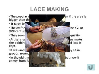 LACE MAKING
•The popular name is Camariñas lace even if the area is
bigger than that town.
• It takes its name from one of the villages.
•The craft came probably from Flanders in the XVI or
XVII centuries.
•They soon became famous due to its great quality.
•Artisans use bobbins and a pillow. Carpenters make
the bobbins and the table where the finished lace is
kept.
•It was and still is mostly a female craft. They sit in
groups around a bench to work.
•In the old times they used Galician flax but now it
comes from Barcelona.
 