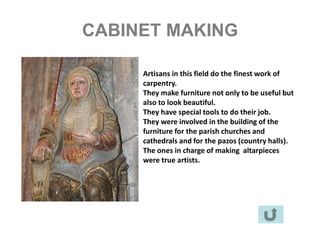 CABINET MAKING

     Artisans in this field do the finest work of
     carpentry.
     They make furniture not only to be useful but
     also to look beautiful.
     They have special tools to do their job.
     They were involved in the building of the
     furniture for the parish churches and
     cathedrals and for the pazos (country halls).
     The ones in charge of making altarpieces
     were true artists.
 