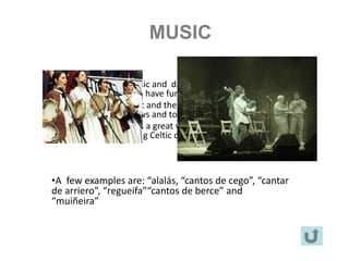 MUSIC

•Our ancestors used music and dance as a way to express their
feelings and ideas and to have fun.
• Life was hard in the past and these traditional arts were used as a
way to forget their sorrows and to celebrate life.
• Galician music presents a great variety of styles and according to
scholars, it has got strong Celtic connections.



  •A few examples are: “alalás, “cantos de cego”, “cantar
  de arriero”, “regueifa”“cantos de berce” and
  “muiñeira”
 