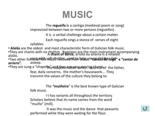 MUSIC
                          The regueifa is a cantiga (medieval poem or song)
               improvised between two or more persons (regueifos) .
                          It is a verbal challenge about a certain matter.
                          Each regueifo sings a stanza of verses of eight
               syllables
• Alalás are the oldest and most characteristic form of Galician folk music.
•They are chants with no rhythm. Bagpipes are the main instrument accompanying
alalás.                     A chant of berce, arrolo ou anaina is a relaxed
•Two other forms of folksoft rhythm, used to help young children fall e “cantar de
               song with music evolved from álalas. “cantos de cego”
arriero”.      asleep.
•They are sung a “chapella” and theymatter varies : absence of the father,
                           The subject are very moving chants.
               fear, daily concerns, the mother’s housework…. They
               transmit the values of the culture they belong to.

                       The “muiñeira” is the best known type of Galician
             folk music.
                       I t has variants all throughout the territory.
             Scholars believe that its name comes from the word
             “muiño” (mill).
                        It was the music and the dance that peasants
             performed while they were waiting for the flour.
 