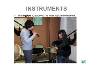 INSTRUMENTS
•   The bagpipe is, however, the most popular instrument.
•   It has got a conical chanter and a bass drone
•   It is part of every celebration.
•   Most compositions are written for this instrument.
 