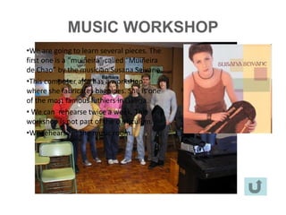 MUSIC WORKSHOP
•We are going to learn several pieces. The
first one • aJosé Manuel Piñeiro is the teacher of the workshop.
           is “muiñeira” called “Muiñeira
de Chao” by the musician Susana Seivane.
•This composer students are :
          • The also has a workshop
where she fabricates bagpipes. She is one
          - Cristina Cimadevila Bernárdez (3PDC) (bagpipe)
of the most famous luthiers in Galicia.
          - Manuel Brey Pazos (bagpipe)(3B)
• We can- rehearse twice a week. The (3B)
              Bárbara Fernández (scallops)
workshop isAngela Valladarescurriculum. (3B)
          -
               not part of the Witwer (flute)
•We rehearse in the music room. (3B) (drum)
          - Rubén Servide Carballo
         -   Sonia Figueiras Ferreiro (3B) (tambourine)
         -   Eduardo Castro Prado (3A) (flute)
         -   Martín Rey Iglesias (3A) (drum)
         -   Noa Pampín Picallo (3A) (tambourine)
         -   Ana Cea García (3A) (tambourine)
 