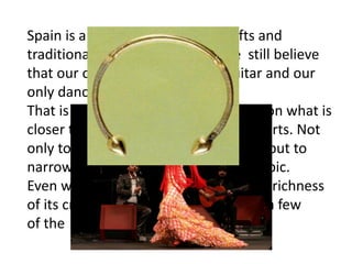 Spain is a very rich country in crafts and
traditional arts. Too many people still believe
that our only instrument is the guitar and our
only dance is Flamenco.
That is why we have decided to focus on what is
closer to us Galicia and its traditional arts. Not
only to show you something different but to
narrow this otherwise unattainable topic.
Even within this geographical area the richness
of its crafts has made us choose only a few
of the most representative ones .
 