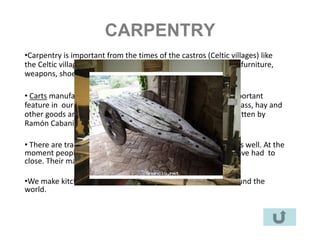 CARPENTRY
•Carpentry is important from the times of the castros (Celtic villages) like
the Celtic village of the Cebreiro. Carpenters made carts, clogs, furniture,
weapons, shoes, boats etc….

• Carts manufacturers were called FRAGUEIROS. It is a very important
feature in our material culture. Carts were used to transport grass, hay and
other goods and they were moved by cows. There is a song written by
Ramón Cabanillas about them:

• There are traditional carpenters and there are very modern, as well. At the
moment people prefer modern furniture so several factories have had to
close. Their machines became obsolete.

•We make kitchens and bedrooms as well. We sell them all around the
world.
 