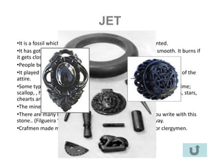 JET
•It is a fossil which can be easily carved, polished and mounted.
•It has got an intense, bright black colour . It is fragile and smooth. It burns if
it gets close to the fire.
•People believed it had a magIcal power so it could fight witchcraft.
•It played an important role in the pilgrimages to Santiago. It was part of the
attire.
•Some typical shapes: figa (a fist; thischarm was forbidden for a long time;
scallop, , hamsa, (it diminishes your enemy’s force) necklaces, moons, stars,
chearts and so on.
•The mineral comes from mines in Asturias
•There are many legends about it. You cannot erase what you write with this
stone.. (Filgueira Valverda). When it is burning snakes go away.
•Crafmen made more elaborate figures for noblemen and for clergymen.
 
