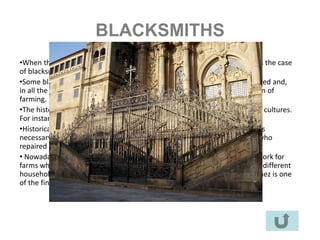 BLACKSMITHS
•When the XX Century finished, some traditional crafts finished, too. This is the case
of blacksmiths.
•Some blacksmiths left their jobs for another job in the industry, other retired and,
in all the cases, they became dispensable, mainly due to the mechanization of
farming.
•The history of this craft is impressive. It appears in the mythology of many cultures.
For instance, the god Vulcano who used a volcano to work with metal.
•Historically, it started in the Bronze Age in the Fertile Crescent (Iraq). It was
necessary in the traditional life of the village because they were the ones who
repaired and made tools for domestic and productive activities.
• Nowadays you can still find a few craftsmen in this field. Some of them work for
farms which breed horses. Others work in workshops where they fabricate different
household objects: beds, bookshelves, kitchenware ... Ramón Recuero Ibáñez is one
of the finest artisans in the area.
 