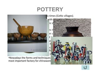 POTTERY
•This craft comes from the neolithic times (Celtic villages).
•It evolved from the objects made with vegetable fibers.
•They used reds and ochers and Celtic symbols. They dry the pieces in the
sun.
•The Romans brought two techniques: the potter’s wheel and the oven.
•The decoration became more simple: usefulness over beauty.
•In the XVI century this craft reached its cenit.
•There are different styles and they work all over the territory. Sometimes
you have whole hamlets working on it.
•We can distinguish three main areas: the coast ( Buño), Terra Cha (
Bonxe) and and the rivers Sil and Miño ( Niñodaguia and Gundías).
•Every household in Galicia still uses this kitchenware.
•Nowadays the forms and techniques have evolved being Sargadelos the
most important factory for chinaware. (since 1806)
 