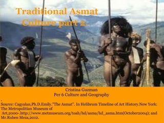   Traditional Asmat Culture part 2. Cristina Guzman Per 6 Culture and Geography . Source: Cagyalan,Ph.D.Emily.&quot;The Asmat&quot;. In Helibrum Timeline of Art History.New York: The Metropolitian Museum of    Art,2000-.http://www.metmuseum.org/toah/hd/asma/hd_asma.htm(October2004); and Mr.Ruben Meza,2012 . 