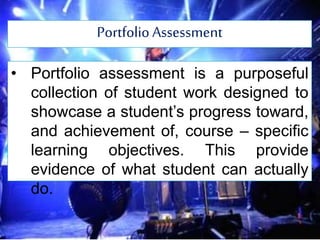 Portfolio Assessment
• Portfolio assessment is a purposeful
collection of student work designed to
showcase a student’s progress toward,
and achievement of, course – specific
learning objectives. This provide
evidence of what student can actually
do.
 
