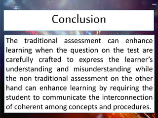 Conclusion
The traditional assessment can enhance
learning when the question on the test are
carefully crafted to express the learner’s
understanding and misunderstanding while
the non traditional assessment on the other
hand can enhance learning by requiring the
student to communicate the interconnection
of coherent among concepts and procedures.
 