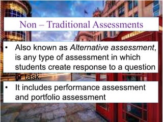 Non – Traditional Assessments
• Also known as Alternative assessment,
is any type of assessment in which
students create response to a question
or task.
• It includes performance assessment
and portfolio assessment
 