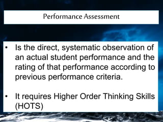 PerformanceAssessment
• Is the direct, systematic observation of
an actual student performance and the
rating of that performance according to
previous performance criteria.
• It requires Higher Order Thinking Skills
(HOTS)
 