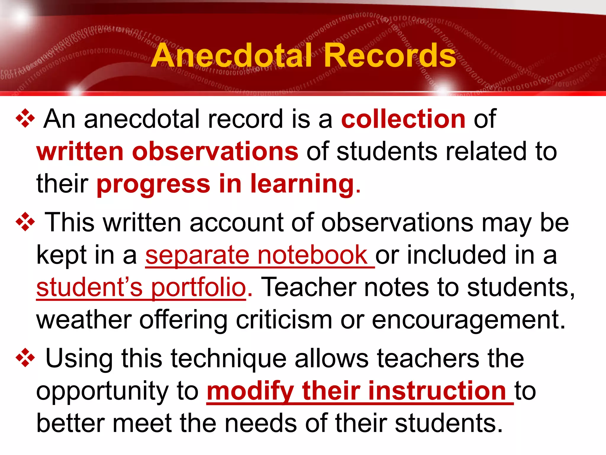 Anecdotal Records
 An anecdotal record is a collection of
written observations of students related to
their progress in learning.
 This written account of observations may be
kept in a separate notebook or included in a
student’s portfolio. Teacher notes to students,
weather offering criticism or encouragement.
 Using this technique allows teachers the
opportunity to modify their instruction to
better meet the needs of their students.
 
