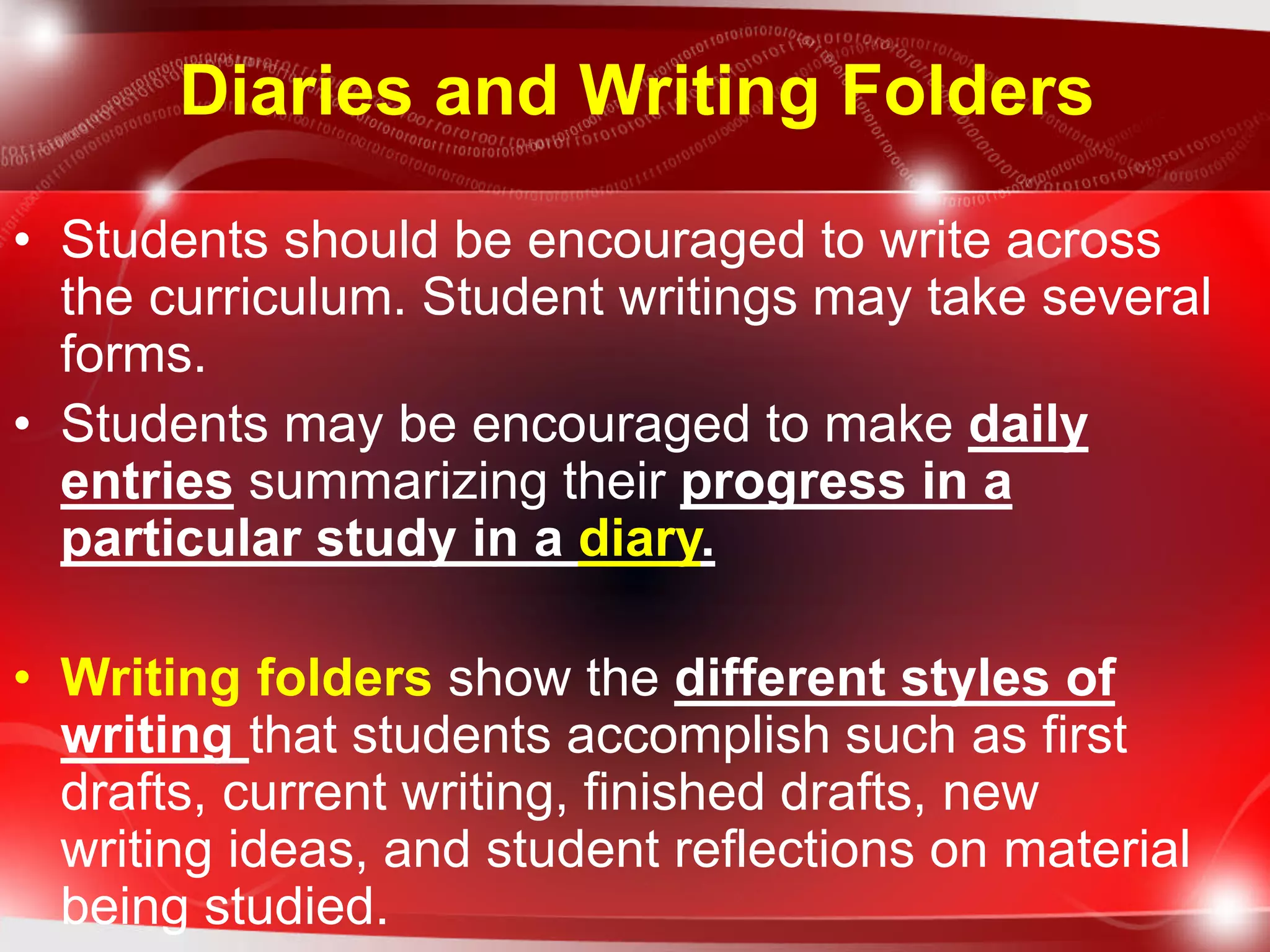 Diaries and Writing Folders
• Students should be encouraged to write across
the curriculum. Student writings may take several
forms.
• Students may be encouraged to make daily
entries summarizing their progress in a
particular study in a diary.
• Writing folders show the different styles of
writing that students accomplish such as first
drafts, current writing, finished drafts, new
writing ideas, and student reflections on material
being studied.
 