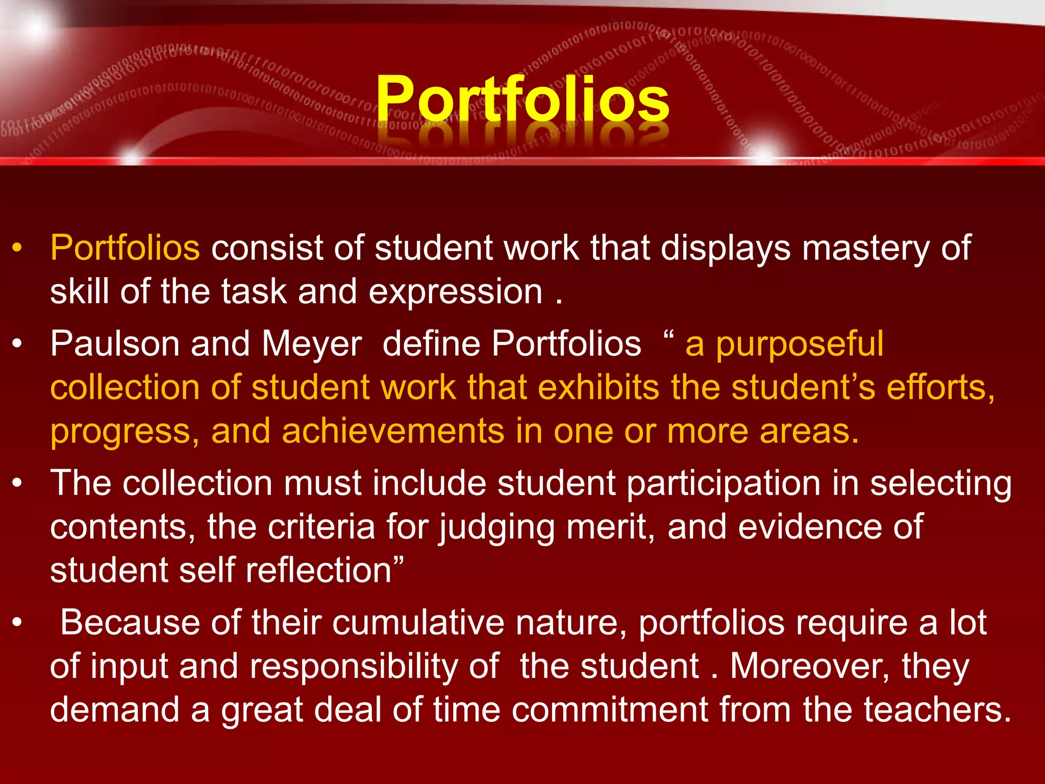 Portfolios
• Portfolios consist of student work that displays mastery of
skill of the task and expression .
• Paulson and Meyer define Portfolios “ a purposeful
collection of student work that exhibits the student’s efforts,
progress, and achievements in one or more areas.
• The collection must include student participation in selecting
contents, the criteria for judging merit, and evidence of
student self reflection”
• Because of their cumulative nature, portfolios require a lot
of input and responsibility of the student . Moreover, they
demand a great deal of time commitment from the teachers.
 