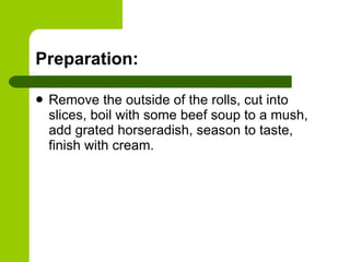 Preparation: Remove the outside of the rolls, cut into slices, boil with some beef soup to a mush, add grated horseradish, season to taste, finish with cream. 