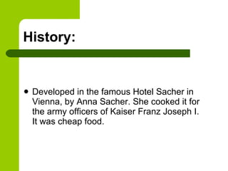 History: Developed in the famous Hotel Sacher in Vienna, by Anna Sacher. She cooked it for the army officers of Kaiser Franz Joseph I.  It was cheap food. 