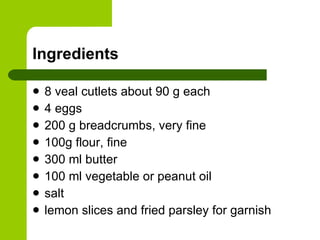 Ingredients 8 veal cutlets about 90 g each 4 eggs 200 g breadcrumbs, very fine 100g flour, fine 300 ml butter 100 ml vegetable or peanut oil salt lemon slices and fried parsley for garnish 
