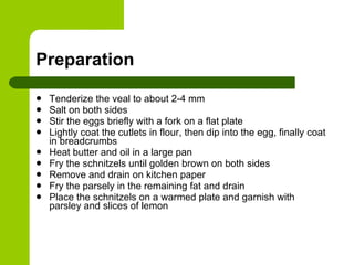 Preparation Tenderize the veal to about 2-4 mm Salt on both sides Stir the eggs briefly with a fork on a flat plate Lightly coat the cutlets in flour, then dip into the egg, finally coat in breadcrumbs Heat butter and oil in a large pan Fry the schnitzels until golden brown on both sides Remove and drain on kitchen paper Fry the parsely in the remaining fat and drain Place the schnitzels on a warmed plate and garnish with parsley and slices of lemon 