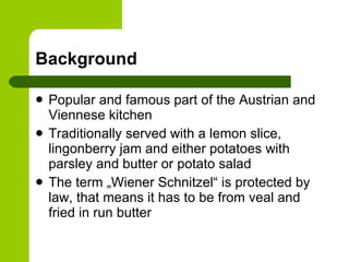 Background Popular and famous part of the Austrian and Viennese kitchen Traditionally served with a lemon slice, lingonberry jam and either potatoes with parsley and butter or potato salad The term „Wiener Schnitzel“ is protected by law, that means it has to be from veal and fried in run butter 