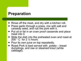Preparation Rinse off the meat, and dry with a kitchen roll.  Press garlic through a press, mix with salt and caraway seed, and rub the pork with it.  Put oil or fat in an oven proof casserole and place meat into it.  Slide the dish into the preheated oven and roast at 200 ° C  for 2 ½ hours.  Pour its own juice on top repeatedly. Roast Pork is best served with  potato – bread dumplings, and raw or steamed kraut (white cabbage). 