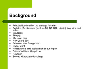 Background Principal food stuff of the average Austrian Proteins, B- vitamines (such as B1, B2, B12, Niacin), iron, zinc and selen. Insulation The pig  Marzipan pigs New year’s day.  Schwein/ eine Sau gehabt!  Swear word Roast pork is THE typical dish of our region Grüner Veltliner, Gespritzter Heurigen Served with potato dumplings  
