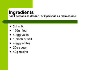 Ingredients For 4 persons as dessert, or 2 persons as main course ¼ l milk 120g  flour 4 egg yolks 1 pinch of salt 4 egg whites 20g sugar 40g raisins 