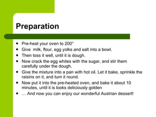 Preparation Pre-heat your oven to 200° Give  milk, flour, egg yolks and salt into a bowl. Then toss it well, until it is dough. Now crack the egg whites with the sugar, and stir them carefully under the dough. Give the mixture into a pan with hot oil. Let it bake, sprinkle the raisins on it, and turn it round. Now put it into the pre-heated oven, and bake it about 10 minutes, until it is looks deliciously golden …  And now you can enjoy our wonderful Austrian dessert! 