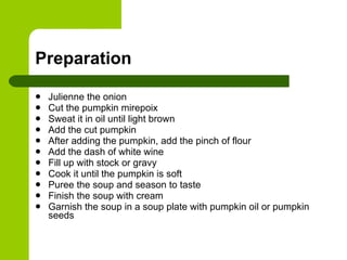 Preparation Julienne the onion Cut the pumpkin mirepoix Sweat it in oil until light brown Add the cut pumpkin After adding the pumpkin, add the pinch of flour Add the dash of white wine Fill up with stock or gravy Cook it until the pumpkin is soft Puree the soup and season to taste Finish the soup with cream Garnish the soup in a soup plate with pumpkin oil or pumpkin seeds 