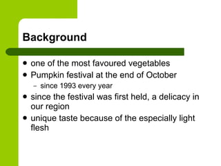 Background one of the most favoured vegetables Pumpkin festival at the end of October since 1993 every year since the festival was first held, a  delicacy  in our region unique taste because of the especially light flesh 