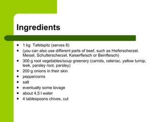 Ingredients 1 kg  Tafelspitz (serves 8)  (you can also use different parts of beef, such as Hieferscherzel, Meisel, Schulterscherzel, Kaiserfleisch or Beinfleisch) 300 g root vegetables/soup greenery (carrots, celeriac, yellow turnip, leek, parsley root, parsley) 200 g onions in their skin peppercorns salt eventually some lovage about 4,5 l water 4 tablespoons chives, cut 