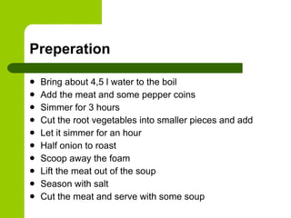 Preperation Bring about 4,5 l water to the boil Add the meat and some pepper coins Simmer for 3 hours Cut the root vegetables into smaller pieces and add  Let it simmer for an hour Half onion to roast Scoop away the foam Lift the meat out of the soup Season with salt Cut the meat and serve with some soup 