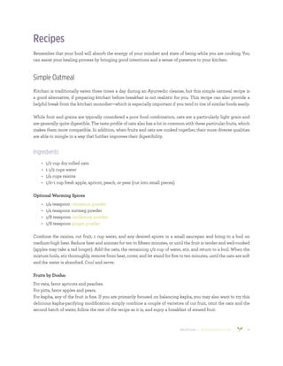 800.953.6424 | BANYANBOTANICALS.COM 10
Recipes
Remember that your food will absorb the energy of your mindset and state of being while you are cooking. You
can assist your healing process by bringing good intentions and a sense of presence to your kitchen.
Simple Oatmeal
Kitchari is traditionally eaten three times a day during an Ayurvedic cleanse, but this simple oatmeal recipe is
a good alternative, if preparing kitchari before breakfast is not realistic for you. This recipe can also provide a
helpful break from the kitchari monodiet—which is especially important if you tend to tire of similar foods easily.
While fruit and grains are typically considered a poor food combination, oats are a particularly light grain and
are generally quite digestible. The taste profile of oats also has a lot in common with these particular fruits, which
makes them more compatible. In addition, when fruits and oats are cooked together, their more diverse qualities
are able to mingle in a way that further improves their digestibility.
Ingredients
•	 1/2 cup dry rolled oats
•	 1 1/2 cups water
•	 1/4 cups raisins
•	 1/2–1 cup fresh apple, apricot, peach, or pear (cut into small pieces)
Optional Warming Spices
•	 1/4 teaspoon cinnamon powder
•	 1/4 teaspoon nutmeg powder
•	 1/8 teaspoon cardamom powder
•	 1/8 teaspoon ginger powder
Combine the raisins, cut fruit, 1 cup water, and any desired spices in a small saucepan and bring to a boil on
medium-high heat. Reduce heat and simmer for ten to fifteen minutes, or until the fruit is tender and well-cooked
(apples may take a tad longer). Add the oats, the remaining 1/2 cup of water, stir, and return to a boil. When the
mixture boils, stir thoroughly, remove from heat, cover, and let stand for five to ten minutes, until the oats are soft
and the water is absorbed. Cool and serve.
Fruits by Dosha:
For vata, favor apricots and peaches.
For pitta, favor apples and pears.
For kapha, any of the fruit is fine. If you are primarily focused on balancing kapha, you may also want to try this
delicious kapha-pacifying modification: simply combine a couple of varieties of cut fruit, omit the oats and the
second batch of water, follow the rest of the recipe as it is, and enjoy a breakfast of stewed fruit.
 
