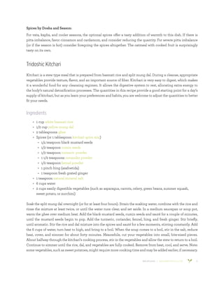 800.953.6424 | BANYANBOTANICALS.COM 11
Spices by Dosha and Season:
For vata, kapha, and cooler seasons, the optional spices offer a tasty addition of warmth to this dish. If there is
pitta imbalance, favor cinnamon and cardamom, and consider reducing the quantity. For severe pitta imbalance
(or if the season is hot) consider foregoing the spices altogether. The oatmeal with cooked fruit is surprisingly
tasty on its own.
Tridoshic Kitchari
Kitchari is a stew type meal that is prepared from basmati rice and split mung dal. During a cleanse, appropriate
vegetables provide texture, flavor, and an important source of fiber. Kitchari is very easy to digest, which makes
it a wonderful food for any cleansing regimen. It allows the digestive system to rest, allocating extra energy to
the body’s natural detoxification processes. The quantities in this recipe provide a good starting point for a day’s
supply of kitchari, but as you learn your preferences and habits, you are welcome to adjust the quantities to better
fit your needs.
Ingredients
•	 1 cup white basmati rice
•	 1/2 cup yellow mung dal
•	 2 tablespoons ghee
•	 Spices (or 1 tablespoon kitchari spice mix)
•	 1/4 teaspoon black mustard seeds
•	 1/2 teaspoon cumin seeds
•	 1/2 teaspoon turmeric powder
•	 1 1/2 teaspoons coriander powder
•	 1/2 teaspoon fennel powder
•	 1 pinch hing (asafoetida)
•	 1 teaspoon fresh grated ginger
•	 1 teaspoon natural mineral salt
•	 6 cups water
•	 2 cups easily digestible vegetables (such as asparagus, carrots, celery, green beans, summer squash,
sweet potato, or zucchini)
Soak the split mung dal overnight (or for at least four hours). Strain the soaking water, combine with the rice and
rinse the mixture at least twice, or until the water runs clear, and set aside. In a medium saucepan or soup pot,
warm the ghee over medium heat. Add the black mustard seeds, cumin seeds and sauté for a couple of minutes,
until the mustard seeds begin to pop. Add the turmeric, coriander, fennel, hing, and fresh ginger. Stir briefly,
until aromatic. Stir the rice and dal mixture into the spices and sauté for a few moments, stirring constantly. Add
the 6 cups of water, turn heat to high, and bring to a boil. When the soup comes to a boil, stir in the salt, reduce
heat, cover, and simmer for about forty minutes. Meanwhile, cut your vegetables into small, bite-sized pieces.
About halfway through the kitchari’s cooking process, stir in the vegetables and allow the stew to return to a boil.
Continue to simmer until the rice, dal, and vegetables are fully cooked. Remove from heat, cool, and serve. Note:
some vegetables, such as sweet potatoes, might require more cooking time and may be added earlier, if necessary.
 