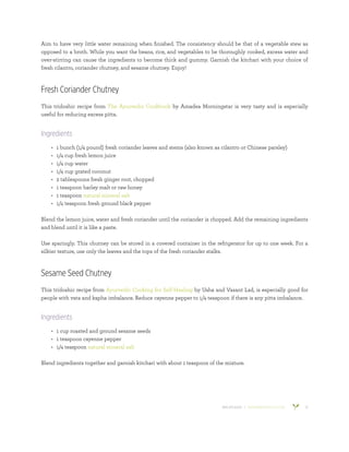 800.953.6424 | BANYANBOTANICALS.COM 12
Aim to have very little water remaining when finished. The consistency should be that of a vegetable stew as
opposed to a broth. While you want the beans, rice, and vegetables to be thoroughly cooked, excess water and
over-stirring can cause the ingredients to become thick and gummy. Garnish the kitchari with your choice of
fresh cilantro, coriander chutney, and sesame chutney. Enjoy!
Fresh Coriander Chutney
This tridoshic recipe from The Ayurvedic Cookbook by Amadea Morningstar is very tasty and is especially
useful for reducing excess pitta.
Ingredients
•	 1 bunch (1/4 pound) fresh coriander leaves and stems (also known as cilantro or Chinese parsley)
•	 1/4 cup fresh lemon juice
•	 1/4 cup water
•	 1/4 cup grated coconut
•	 2 tablespoons fresh ginger root, chopped
•	 1 teaspoon barley malt or raw honey
•	 1 teaspoon natural mineral salt
•	 1/4 teaspoon fresh ground black pepper
Blend the lemon juice, water and fresh coriander until the coriander is chopped. Add the remaining ingredients
and blend until it is like a paste.
Use sparingly. This chutney can be stored in a covered container in the refrigerator for up to one week. For a
silkier texture, use only the leaves and the tops of the fresh coriander stalks.
Sesame Seed Chutney
This tridoshic recipe from Ayurvedic Cooking for Self-Healing by Usha and Vasant Lad, is especially good for
people with vata and kapha imbalance. Reduce cayenne pepper to 1/4 teaspoon if there is any pitta imbalance.
Ingredients
•	 1 cup roasted and ground sesame seeds
•	 1 teaspoon cayenne pepper
•	 1/4 teaspoon natural mineral salt
Blend ingredients together and garnish kitchari with about 1 teaspoon of the mixture.
 