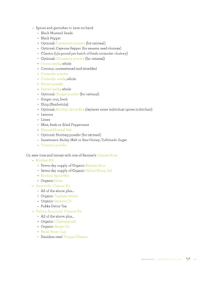 800.953.6424 | BANYANBOTANICALS.COM 15
•	 Spices and garnishes to have on hand
•	 Black Mustard Seeds
•	 Black Pepper
•	 Optional: Cardamom powder (for oatmeal)
•	 Optional: Cayenne Pepper (for sesame seed chutney)
•	 Cilantro (1/4 pound per batch of fresh coriander chutney)
•	 Optional: Cinnamon powder (for oatmeal)
•	 Cumin seeds, whole
•	 Coconut, unsweetened and shredded
•	 Coriander powder
•	 Coriander seeds, whole
•	 Fennel powder
•	 Fennel seeds, whole
•	 Optional: Ginger powder (for oatmeal)
•	 Ginger root, fresh
•	 Hing (Asafoetida)
•	 Optional: Kitchari Spice Mix (replaces some individual spices in kitchari)
•	 Lemons
•	 Limes
•	 Mint, fresh or dried Peppermint
•	 Natural Mineral Salt
•	 Optional: Nutmeg powder (for oatmeal)
•	 Sweeteners: Barley Malt or Raw Honey; Turbinado Sugar
•	 Turmeric powder
Or, save time and money with one of Banyan’s Cleanse Kits:
•	 Kitchari Kit
•	 Seven-day supply of Organic Basmati Rice
•	 Seven-day supply of Organic Yellow Mung Dal
•	 Kitchari Spice Mix
•	 Organic Ghee
•	 Ayurvedic Cleanse Kit
•	 All of the above plus…
•	 Organic Triphala tablets
•	 Organic Sesame Oil
•	 Pukka Detox Tea
•	 Deluxe Ayurvedic Cleanse Kit
•	 All of the above plus…
•	 Organic Chyavanprash
•	 Organic Nasya Oil
•	 Nasal Rinse Cup
•	 Stainless steel Tongue Cleaner
 