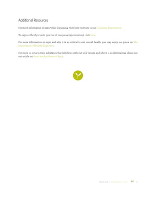 800.953.6424 | BANYANBOTANICALS.COM 16
Additional Resources
For more information on Ayurvedic Cleansing, click here to return to our Cleansing Department.
To explore the Ayurvedic practice of rasayana (rejuvenation), click here.
For more information on agni and why it is so critical to our overall health, you may enjoy our piece on The
Importance of Healthy Digestion.
For more on ama (a toxic substance that interferes with our well-being), and why it is so detrimental, please see
our article on Ama: the Antithesis of Agni.
 