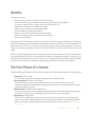 800.953.6424 | BANYANBOTANICALS.COM 2
Benefits
An Ayurvedic Cleanse:
•	 Restores a sense of calm to the mind and the nervous system.
•	 Fosters both clarity and groundedness in the mental, spiritual, and emotional spheres.
•	 Nurtures an improved sense of energy, vitality, and enthusiasm for life.
•	 Supports the maintenance of a healthy body weight.
•	 Helps to restore and maintain balanced sleep cycles.
•	 Promotes regular and balanced elimination.
•	 Helps to recover each individual’s natural state of balance.
•	 Prepares the tissues for deep nourishment and rejuvenation.
•	 Promotes optimal health.
Ultimately, an Ayurvedic cleanse is focused on drawing toxins and excess vata, pitta, and kapha out of the tissues
and into the digestive tract so that they can be eliminated. The cleanse itself may not be entirely pleasant; as
these impurities are stirred into circulation to be eliminated, they can become more palpable for a short time.
However, if a cleanse is undertaken correctly, the end result should be an improved sense of balance and overall
health.
Below, you will find everything you need to implement a simple, food-based cleanse at any time of year. However,
even a gentle cleanse like this one is not appropriate for pregnant or breastfeeding women, or for anyone who is
extremely weak or debilitated. On the other hand, if you are considering becoming pregnant, Ayurveda highly
recommends that both partners undertake a cleanse approximately three months prior to conception.
The Four Phases of a Cleanse
A traditional Ayurvedic cleanse involves four distinct phases, each of which plays an important role in the process:
1.	Preparation—The First Step
A time to clean up your diet and lifestyle in preparation for an effective cleanse.
2.	Active Cleansing—The Heart of the Cleanse
A period of eating a monodiet of grains, kitchari (basmati rice cooked with split mung beans),
vegetables, and plenty of detoxifying fluids; the process at this stage can be complemented by a number
of supportive lifestyle practices.
3.	Reintroduction—A Buffer for Your Digestive Fire
A time to slowly diversify the diet, gradually incorporating simple, whole foods (other than kitchari) and
eventually re-introducing common allergens such as wheat, dairy, soy, and nightshades.
4.	Rejuvenation—The Final Step
This is the time to offer deep nourishment to the tissues and to promote rejuvenation throughout the
system. This is really a separate endeavor from the cleanse itself, and while it is peripherally addressed
below, you will find a more thorough set of resources for this phase of your process in our Rejuvenation
Department.
 