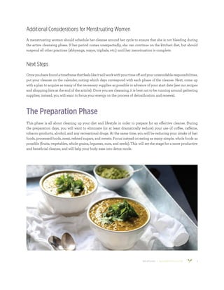 800.953.6424 | BANYANBOTANICALS.COM 5
Additional Considerations for Menstruating Women
A menstruating woman should schedule her cleanse around her cycle to ensure that she is not bleeding during
the active cleansing phase. If her period comes unexpectedly, she can continue on the kitchari diet, but should
suspend all other practices (abhyanga, nasya, triphala, etc.) until her menstruation is complete.
Next Steps
Onceyouhavefoundatimeframethatfeelslikeitwillworkwithyourtimeoffandyourunavoidableresponsibilities,
put your cleanse on the calendar, noting which days correspond with each phase of the cleanse. Next, come up
with a plan to acquire as many of the necessary supplies as possible in advance of your start date (see our recipes
and shopping lists at the end of the article). Once you are cleansing, it is best not to be running around gathering
supplies; instead, you will want to focus your energy on the process of detoxification and renewal.
The Preparation Phase
This phase is all about cleaning up your diet and lifestyle in order to prepare for an effective cleanse. During
the preparation days, you will want to eliminate (or at least dramatically reduce) your use of coffee, caffeine,
tobacco products, alcohol, and any recreational drugs. At the same time, you will be reducing your intake of fast
foods, processed foods, meat, refined sugars, and sweets. Focus instead on eating as many simple, whole foods as
possible (fruits, vegetables, whole grains, legumes, nuts, and seeds). This will set the stage for a more productive
and beneficial cleanse, and will help your body ease into detox mode.
 