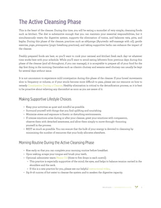 800.953.6424 | BANYANBOTANICALS.COM 6
The Active Cleansing Phase
This is the heart of the cleanse. During this time, you will be eating a monodiet of very simple, cleansing foods
such as kitchari. The diet is substantive enough that you can maintain your essential responsibilities, but it
simultaneously resets the digestive system, supports the elimination of toxins, and balances vata, pitta, and
kapha. During this phase of the cleanse, practices such as abhyanga (Ayurvedic self-massage with oil), gentle
exercise, yoga, pranayama (yogic breathing practices), and taking supportive herbs can enhance the impact of
the cleanse.
Freshly prepared foods are best, so you’ll want to cook your oatmeal and kitchari fresh each day—at whatever
time works best with your schedule. While you’ll want to avoid eating leftovers from previous days during this
phase of the cleanse (and all throughout, if you can manage), it is acceptable to prepare all of your food for the
day first thing in the morning. Garnishes such as cilantro chutney and sesame seed chutney can usually be kept
for several days without issue.
It is not uncommon to experience mild constipation during this phase of the cleanse. If your bowel movements
slow in frequency or volume, or if your stools become more difficult to pass, please see our resource on how to
remedy Constipation During a Cleanse. Healthy elimination is critical to the detoxification process, so it is best
to be proactive about relieving any discomfort as soon as you are aware of it.
Making Supportive Lifestyle Choices
•	 Keep your activities as quiet and mindful as possible.
•	 Surround yourself with things that you find uplifting and nourishing.
•	 Minimize stress and exposure to frantic or disturbing environments.
•	 If intense emotions arise during or after your cleanse, greet your emotions with compassion,
observe them with detached awareness, and allow them simply to move through—honoring
yourself in the process.
•	 REST as much as possible. You can ensure that the bulk of your energy is devoted to cleansing by
minimizing the number of resources that your body allocates elsewhere.
Morning Routine During the Active Cleansing Phase
•	 Rise early so that you can complete your morning routine before breakfast.
•	 Upon waking, scrape your tongue and brush your teeth.
•	 Optional: administer warm Nasya Oil (three to five drops in each nostril).
•	 This practice is especially supportive of the mind, the eyes, and helps to balance tension carried in the
shoulders and the neck.
•	 If this is a new practice for you, please see our helpful instructional video.
•	 Sip 8–16 ounces of hot water to cleanse the system and to awaken the digestive capacity.
 