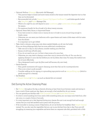 800.953.6424 | BANYANBOTANICALS.COM 7
•	 Optional: Perform Abhyanga (Ayurvedic Self Massage)
•	 This practice helps to loosen and move toxins stored in the tissues toward the digestive tract so that
they can be eliminated.
•	 Recommended oils include Organic Sesame Oil, Organic Sunflower Oil, and dosha-specific herbal
oils: Vata, Pitta, and Kapha Massage Oils.
•	 Which oil is right for you will depend on your constitution, your current state of balance, and
the season.
•	 For maximum benefit, let the oil soak in for about twenty minutes.
•	 Optional: Steam Bath, Sauna, or Improvised Sweat
•	 If you have access to a steam room or sauna, let your oil soak in as you sit just long enough to
break a sweat.
•	 Otherwise, you can warm your bathroom with a space heater and create a little steam with hot water
from the shower.
•	 It is important not to get chilled.
•	 Take a bath or shower, using soap only where needed (ideally, not all over the body).
​
If you are doing abhyanga daily, here are some additional considerations:
•	 Take care not to slip on oily surfaces; consider washing your feet first.
•	 Excess oil will rinse off with water.
•	 If you do not need to go out, it is fine to leave some oil in your hair.
•	 Otherwise, you may need to shampoo more than once to remove all of the oil. You can also try
applying shampoo to your dry hair (before you wet it), lather, then rinse. For many, this method cuts
the oil more effectively.
•	 Use a designated towel to pat dry (this towel will become oily over time).
•	 Gentle Exercise
•	 Slow, gentle movements will support cleansing; more than that can be counterproductive.
•	 This is not a time to push yourself.
•	 Consider walking, tai chi, qigong, or a grounding yoga practice such as vata-pacifying yoga (which is
gentle enough for a cleanse).
•	 Eat Breakfast
•	 Simple Oatmeal or Kitchari: as much as desired (do not overeat)
Diet During the Active Cleansing Phase
•	 Eat Kitchari throughout the day, as desired, allowing at least three hours between meals and aiming to
have a total of three meals per day. Again, eat enough to feel satisfied but do not overeat.
•	 You can garnish your kitchari with Fresh Coriander Chutney or Sesame Seed Chutney.
•	 It is best to avoid snacking, but if you need a little something extra, you can enjoy some fresh fruit, a few
raw nuts, or a couple of slices of avocado.
•	 It is very important not to feel deprived during your cleanse. Be sure to eat enough food and enough
variety that you truly feel satisfied and at peace with the process.
•	 If the monodiet is causing a sense of deprivation, do not eat kitchari for breakfast. Have Simple Oatmeal
instead. You can also vary the vegetables that you use in your kitchari from day to day. If you are still
struggling, try steaming your vegetables and serve them as a separate side dish, garnished with a little
 
